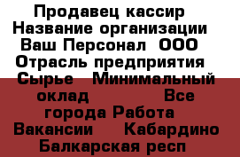 Продавец-кассир › Название организации ­ Ваш Персонал, ООО › Отрасль предприятия ­ Сырье › Минимальный оклад ­ 17 000 - Все города Работа » Вакансии   . Кабардино-Балкарская респ.